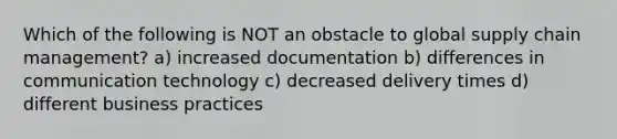 Which of the following is NOT an obstacle to global supply chain management? a) increased documentation b) differences in communication technology c) decreased delivery times d) different business practices