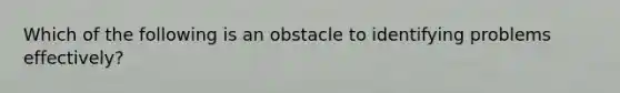 Which of the following is an obstacle to identifying problems effectively?