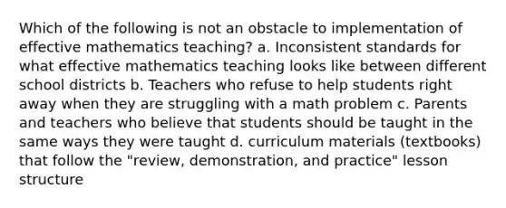 Which of the following is not an obstacle to implementation of effective mathematics teaching? a. Inconsistent standards for what effective mathematics teaching looks like between different school districts b. Teachers who refuse to help students right away when they are struggling with a math problem c. Parents and teachers who believe that students should be taught in the same ways they were taught d. curriculum materials (textbooks) that follow the "review, demonstration, and practice" lesson structure