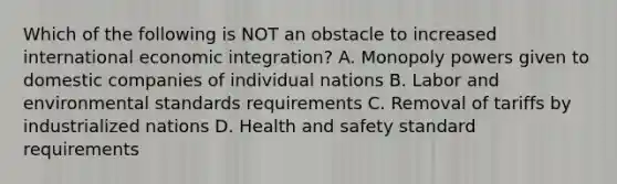 Which of the following is NOT an obstacle to increased international economic​ integration? A. Monopoly powers given to domestic companies of individual nations B. Labor and environmental standards requirements C. Removal of tariffs by industrialized nations D. Health and safety standard requirements