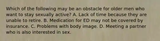 Which of the following may be an obstacle for older men who want to stay sexually active? A. Lack of time because they are unable to retire. B. Medication for ED may not be covered by insurance. C. Problems with body image. D. Meeting a partner who is also interested in sex.