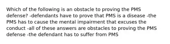 Which of the following is an obstacle to proving the PMS defense? -defendants have to prove that PMS is a disease -the PMS has to cause the mental impairment that excuses the conduct -all of these answers are obstacles to proving the PMS defense -the defendant has to suffer from PMS