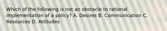 Which of the following is not an obstacle to rational implementation of a policy? A. Desires B. Communication C. Resources D. Attitudes