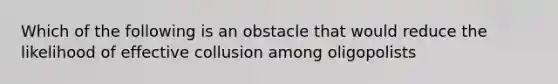 Which of the following is an obstacle that would reduce the likelihood of effective collusion among oligopolists