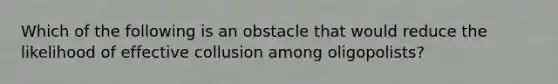 Which of the following is an obstacle that would reduce the likelihood of effective collusion among oligopolists?