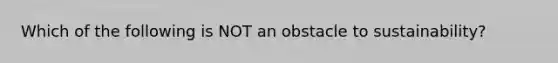 Which of the following is NOT an obstacle to sustainability?