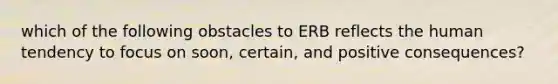 which of the following obstacles to ERB reflects the human tendency to focus on soon, certain, and positive consequences?