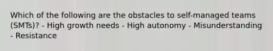 Which of the following are the obstacles to self-managed teams (SMTs)? - High growth needs - High autonomy - Misunderstanding - Resistance