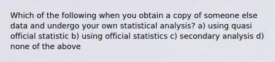 Which of the following when you obtain a copy of someone else data and undergo your own statistical analysis? a) using quasi official statistic b) using official statistics c) secondary analysis d) none of the above