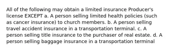 All of the following may obtain a limited insurance Producer's license EXCEPT a. A person selling limited health policies (such as cancer insurance) to church members. b. A person selling travel accident insurance in a transportation terminal. c. A person selling title insurance to the purchaser of real estate. d. A person selling baggage insurance in a transportation terminal