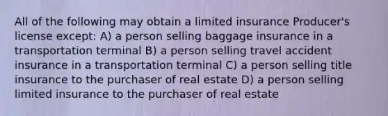 All of the following may obtain a limited insurance Producer's license except: A) a person selling baggage insurance in a transportation terminal B) a person selling travel accident insurance in a transportation terminal C) a person selling title insurance to the purchaser of real estate D) a person selling limited insurance to the purchaser of real estate