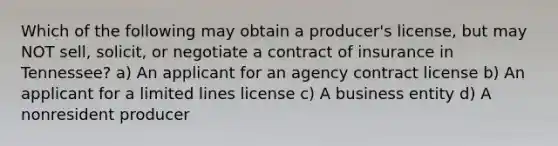 Which of the following may obtain a producer's license, but may NOT sell, solicit, or negotiate a contract of insurance in Tennessee? a) An applicant for an agency contract license b) An applicant for a limited lines license c) A business entity d) A nonresident producer