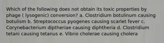 Which of the following does not obtain its toxic properties by phage ( lysogenic) conversion? a. Clostridium botulinum causing botulism b. Streptococcus pyogenes causing scarlet fever c. Corynebacterium diptheriae causing diphtheria d. Clostridium tetani causing tetanus e. Vibrio cholerae causing cholera