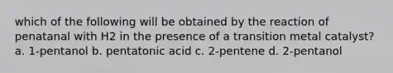 which of the following will be obtained by the reaction of penatanal with H2 in the presence of a transition metal catalyst? a. 1-pentanol b. pentatonic acid c. 2-pentene d. 2-pentanol