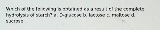 Which of the following is obtained as a result of the complete hydrolysis of starch? a. D-glucose b. lactose c. maltose d. sucrose