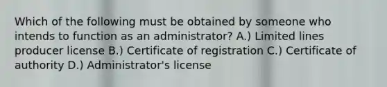 Which of the following must be obtained by someone who intends to function as an administrator? A.) Limited lines producer license B.) Certificate of registration C.) Certificate of authority D.) Administrator's license