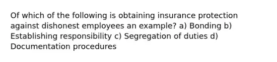 Of which of the following is obtaining insurance protection against dishonest employees an example? a) Bonding b) Establishing responsibility c) Segregation of duties d) Documentation procedures