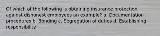 Of which of the following is obtaining insurance protection against dishonest employees an example? a. Documentation procedures b. Bonding c. Segregation of duties d. Establishing responsibility