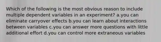 Which of the following is the most obvious reason to include multiple dependent variables in an experiment? a.you can eliminate carryover effects b.you can learn about interactions between variables c.you can answer more questions with little additional effort d.you can control more extraneous variables