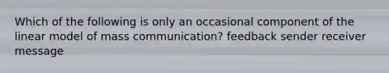 Which of the following is only an occasional component of the linear model of mass communication? feedback sender receiver message