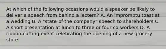 At which of the following occasions would a speaker be likely to deliver a speech from behind a lectern? A. An impromptu toast at a wedding B. A "state-of-the-company" speech to shareholders C. A short presentation at lunch to three or four co-workers D. A ribbon-cutting event celebrating the opening of a new grocery store