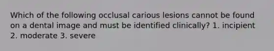 Which of the following occlusal carious lesions cannot be found on a dental image and must be identified clinically? 1. incipient 2. moderate 3. severe