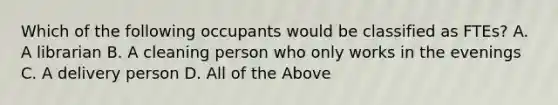 Which of the following occupants would be classified as FTEs? A. A librarian B. A cleaning person who only works in the evenings C. A delivery person D. All of the Above