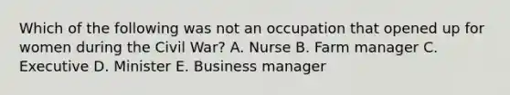 Which of the following was not an occupation that opened up for women during the Civil War? A. Nurse B. Farm manager C. Executive D. Minister E. Business manager