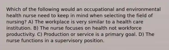 Which of the following would an occupational and environmental health nurse need to keep in mind when selecting the field of nursing? A) The workplace is very similar to a health care institution. B) The nurse focuses on health not workforce productivity. C) Production or service is a primary goal. D) The nurse functions in a supervisory position.