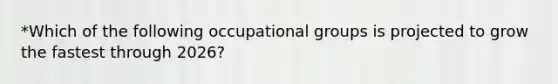 *Which of the following occupational groups is projected to grow the fastest through 2026?