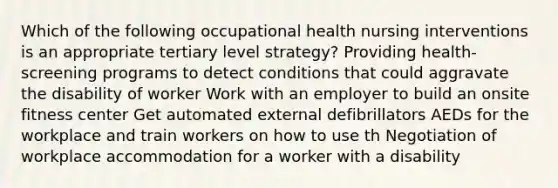 Which of the following occupational health nursing interventions is an appropriate tertiary level strategy? Providing health-screening programs to detect conditions that could aggravate the disability of worker Work with an employer to build an onsite fitness center Get automated external defibrillators AEDs for the workplace and train workers on how to use th Negotiation of workplace accommodation for a worker with a disability