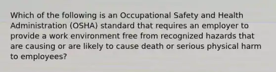 Which of the following is an Occupational Safety and Health Administration (OSHA) standard that requires an employer to provide a work environment free from recognized hazards that are causing or are likely to cause death or serious physical harm to employees?