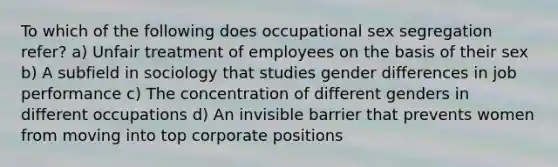 To which of the following does occupational sex segregation refer? a) Unfair treatment of employees on the basis of their sex b) A subfield in sociology that studies gender differences in job performance c) The concentration of different genders in different occupations d) An invisible barrier that prevents women from moving into top corporate positions