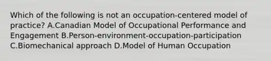 Which of the following is not an occupation-centered model of practice? A.Canadian Model of Occupational Performance and Engagement B.Person-environment-occupation-participation C.Biomechanical approach D.Model of Human Occupation