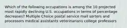 Which of the following occupations is among the 10 projected most rapidly declining U.S. occupations in terms of percentage decreases? Multiple Choice postal service mail sorters and processors medical assistants veterinarians college professors