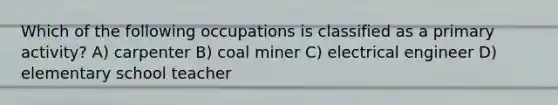 Which of the following occupations is classified as a primary activity? A) carpenter B) coal miner C) electrical engineer D) elementary school teacher