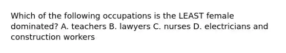 Which of the following occupations is the LEAST female dominated? A. teachers B. lawyers C. nurses D. electricians and construction workers