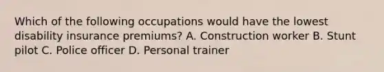 Which of the following occupations would have the lowest disability insurance premiums? A. Construction worker B. Stunt pilot C. Police officer D. Personal trainer