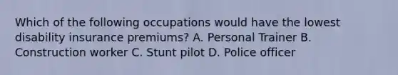 Which of the following occupations would have the lowest disability insurance premiums? A. Personal Trainer B. Construction worker C. Stunt pilot D. Police officer