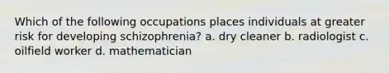 Which of the following occupations places individuals at greater risk for developing schizophrenia? a. dry cleaner b. radiologist c. oilfield worker d. mathematician