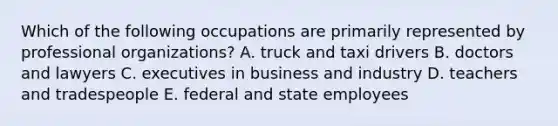 Which of the following occupations are primarily represented by professional organizations? A. truck and taxi drivers B. doctors and lawyers C. executives in business and industry D. teachers and tradespeople E. federal and state employees