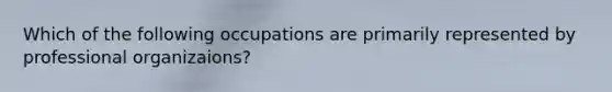 Which of the following occupations are primarily represented by professional organizaions?