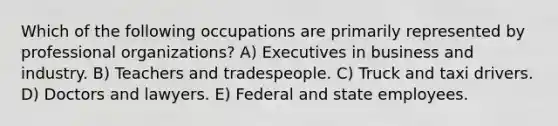 Which of the following occupations are primarily represented by professional organizations? A) Executives in business and industry. B) Teachers and tradespeople. C) Truck and taxi drivers. D) Doctors and lawyers. E) Federal and state employees.