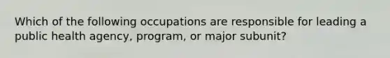 Which of the following occupations are responsible for leading a public health agency, program, or major subunit?