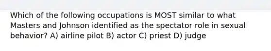 Which of the following occupations is MOST similar to what Masters and Johnson identified as the spectator role in sexual behavior? A) airline pilot B) actor C) priest D) judge