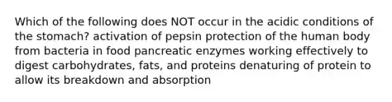 Which of the following does NOT occur in the acidic conditions of <a href='https://www.questionai.com/knowledge/kLccSGjkt8-the-stomach' class='anchor-knowledge'>the stomach</a>? activation of pepsin protection of the human body from bacteria in food pancreatic enzymes working effectively to digest carbohydrates, fats, and proteins denaturing of protein to allow its breakdown and absorption