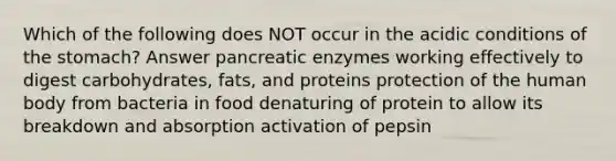 Which of the following does NOT occur in the acidic conditions of the stomach? Answer pancreatic enzymes working effectively to digest carbohydrates, fats, and proteins protection of the human body from bacteria in food denaturing of protein to allow its breakdown and absorption activation of pepsin