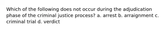 Which of the following does not occur during the adjudication phase of the criminal justice process? a. arrest b. arraignment c. criminal trial d. verdict