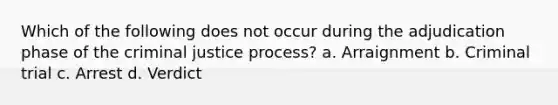 Which of the following does not occur during the adjudication phase of the criminal justice process? a. ​Arraignment b. ​Criminal trial c. ​Arrest d. ​Verdict