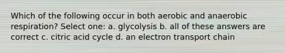 Which of the following occur in both aerobic and anaerobic respiration? Select one: a. glycolysis b. all of these answers are correct c. citric acid cycle d. an electron transport chain